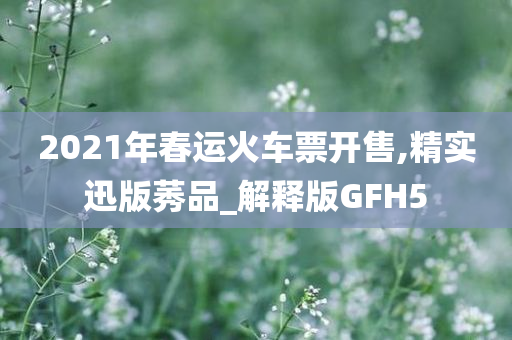2021年春运火车票开售,精实迅版莠品_解释版GFH5