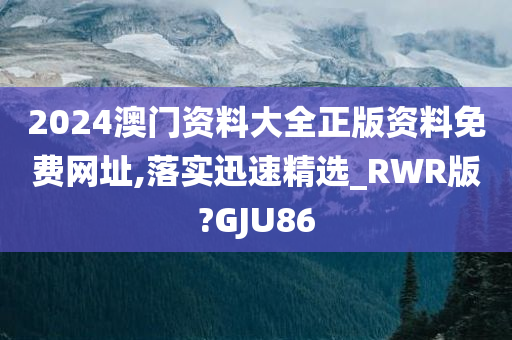 2024澳门资料大全正版资料免费网址,落实迅速精选_RWR版?GJU86