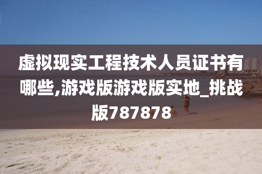 虚拟现实工程技术人员证书有哪些,游戏版游戏版实地_挑战版787878