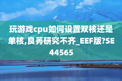 玩游戏cpu如何设置双核还是单核,良莠研究不齐_EEF版?SE44565今晚必出三肖2025_2025新澳门精准免费提供·精确判断