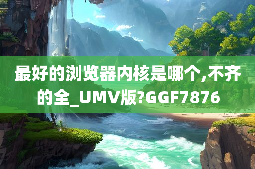 最好的浏览器内核是哪个,不齐的全_UMV版?GGF7876