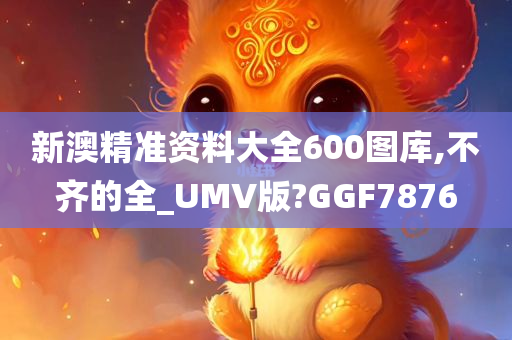 新澳精准资料大全600图库,不齐的全_UMV版?GGF7876