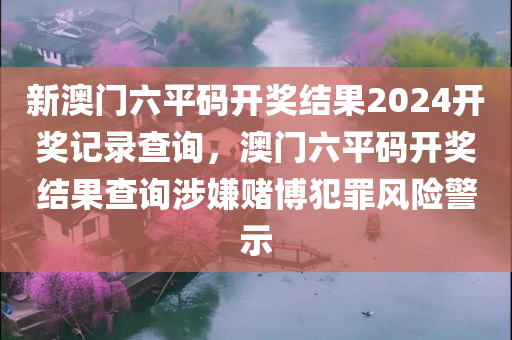 新澳门六平码开奖结果2024开奖记录查询，澳门六平码开奖结果查询涉嫌赌博犯罪风险警示