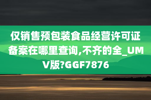 仅销售预包装食品经营许可证备案在哪里查询,不齐的全_UMV版?GGF7876