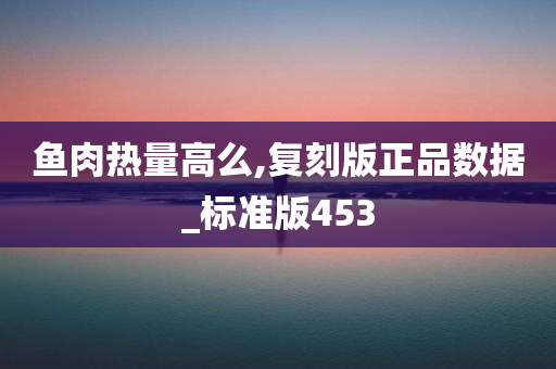 鱼肉热量高么,复刻版正品数据_标准版453