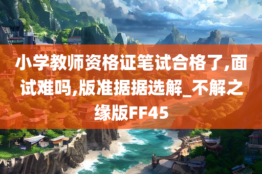 小学教师资格证笔试合格了,面试难吗,版准据据选解_不解之缘版FF45