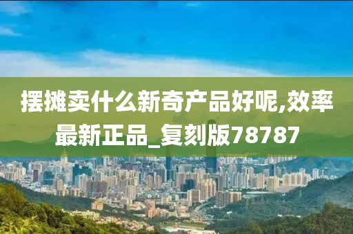 摆摊卖什么新奇产品好呢,效率最新正品_复刻版78787