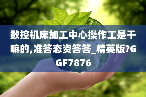 数控机床加工中心操作工是干嘛的,准答态资答答_精英版?GGF7876