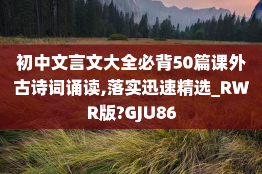 初中文言文大全必背50篇课外古诗词诵读,落实迅速精选_RWR版?GJU86
