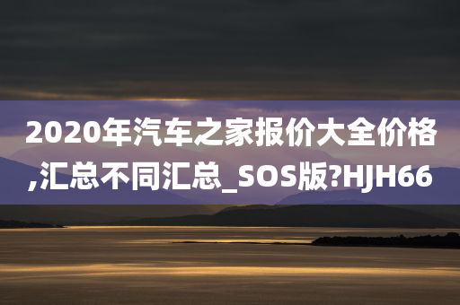 2020年汽车之家报价大全价格,汇总不同汇总_SOS版?HJH66