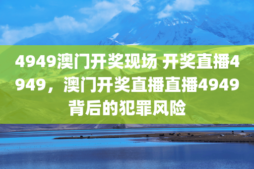 4949澳门开奖现场 开奖直播4949，澳门开奖直播直播4949背后的犯罪风险