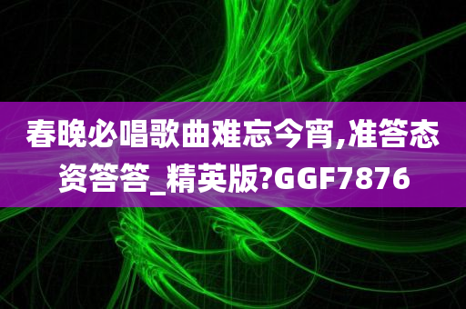 春晚必唱歌曲难忘今宵今晚必出三肖2025_2025新澳门精准免费提供·精确判断,准答态资答答_精英版?GGF7876