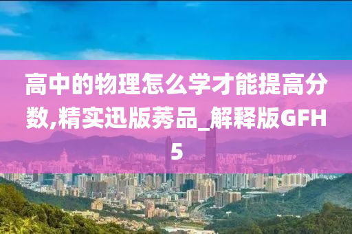 高中的物理怎么学才能提高分数,精实迅版莠品_解释版GFH5