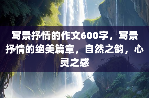 写景抒情的作文600字，写景抒情的绝美篇章，自然之韵，心灵之感