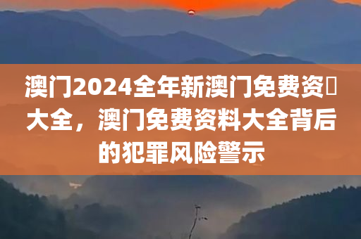 澳门2024全年新澳门免费资枓大全，澳门免费资料大全背后的犯罪风险警示