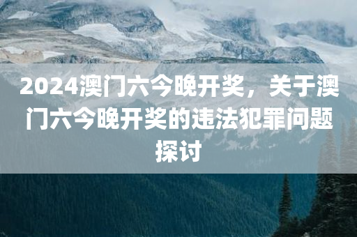 2024澳门六今晚开奖，关于澳门六今晚开奖的违法犯罪问题探讨