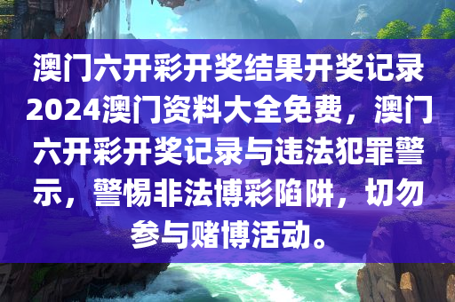 澳门六开彩开奖结果开奖记录2024澳门资料大全免费，澳门六开彩开奖记录与违法犯罪警示，警惕非法博彩陷阱，切勿参与赌博活动。