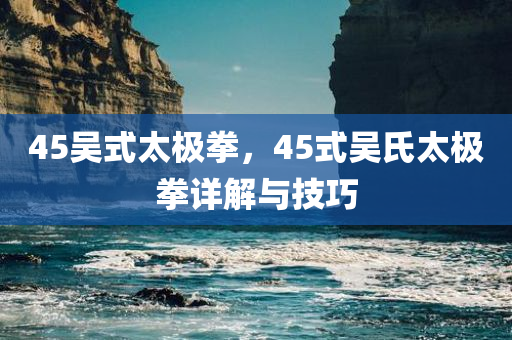 45吴式太极拳，45式吴氏太极拳详解与技巧