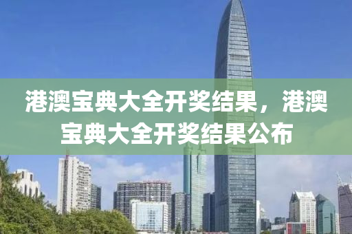 港澳宝典大全开奖结果，港澳宝典大全开奖结果公布今晚必出三肖2025_2025新澳门精准免费提供·精确判断
