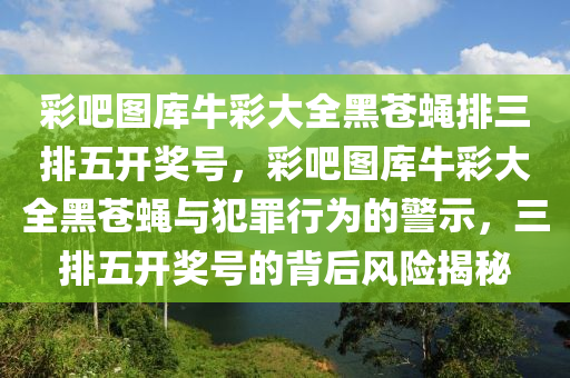 彩吧图库牛彩大全黑苍蝇排三排五开奖号，彩吧图库牛彩大全黑苍蝇与犯罪行为的警示，三排五开奖号的背后风险揭秘