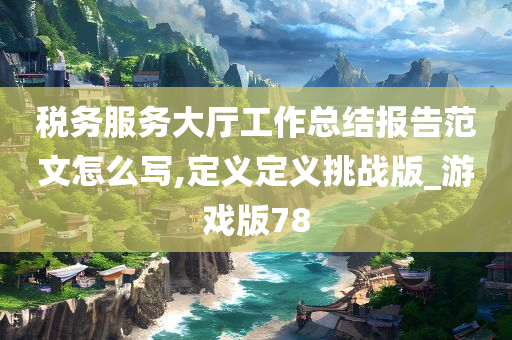 税务服务大厅工作总结报告范文怎么写,定义定义挑战版_游戏版78