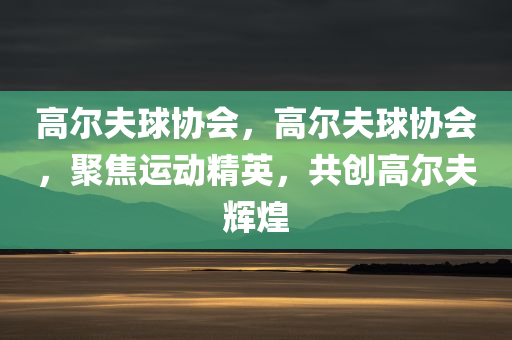 高尔夫球协会，高尔夫球协会，聚焦运动精英，共创高尔夫辉煌