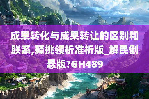 成果转化与成果转让的区别和联系,释挑领析准析版_解民倒悬版?GH489