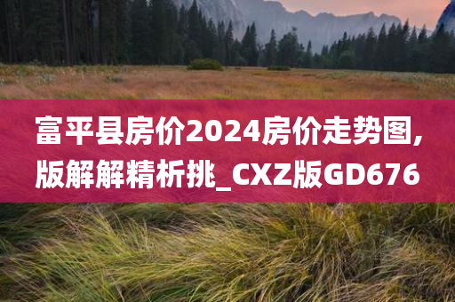 富平县房价2024房价走势图,版解解精今晚必出三肖2025_2025新澳门精准免费提供·精确判断析挑_CXZ版GD676