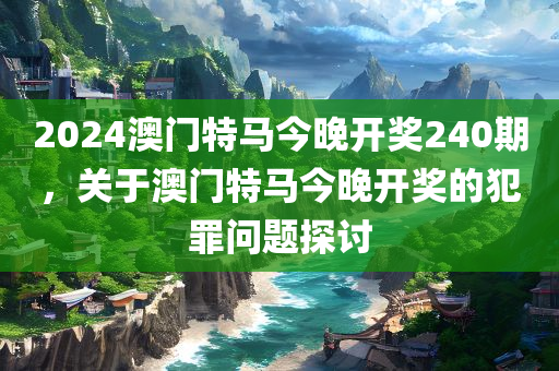 2024澳门特马今晚开奖240期，关于澳门特马今晚开奖的犯罪问题探讨