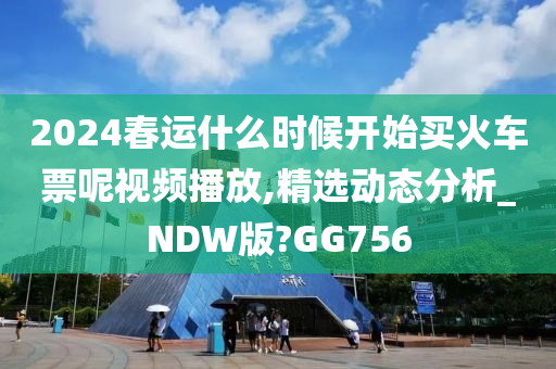 2024春运什么时候开始买火车票呢视频播放,精选动态分析_NDW版?GG756