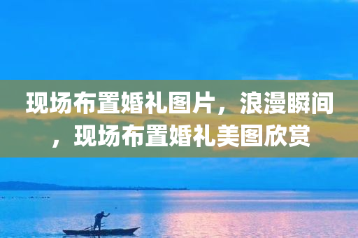 现场布置婚礼图片，浪漫瞬间，现场布置婚礼美图欣赏