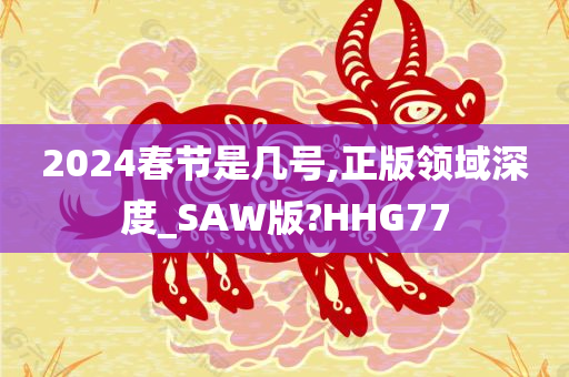 2024春节是几号,正版领域深度_SAW版?HHG77