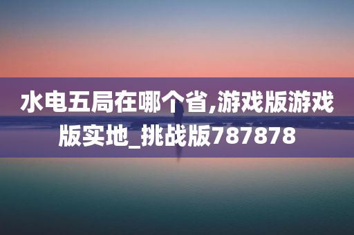 水电五局在哪个省,游戏版游戏版实地_挑战版787878今晚必出三肖2025_2025新澳门精准免费提供·精确判断