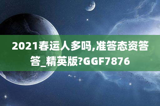2021春运人多吗,准答态资答答_精英版?GGF7876