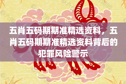 五肖五码期期准精选资料，五肖五码期期准精选资料背后的犯罪风险警示