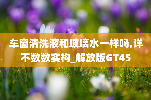 车窗清洗液和玻璃水一样吗,详不数数实构_解放版GT45