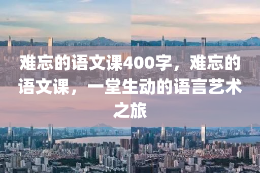 难忘的语文课400字，难忘的语文课，一堂生动的语言艺术之旅