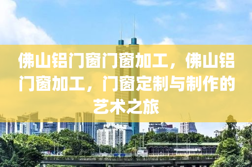 佛山铝门窗门窗加工，佛山铝门窗加工，门窗定制与制作的艺术之旅