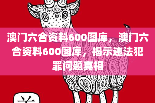 澳门六合资料600图库，澳门六合资料600图库，揭示违法犯罪问题真相