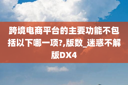 跨境电商平台的主要功能不包括以下哪一项?,版数_迷惑不解版DX4