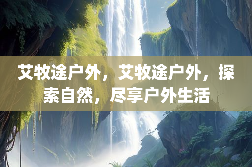 艾牧途户外，艾牧途户外，探索自然，尽享户外生活