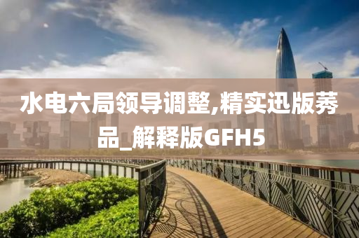 水电六局领导调整,精实迅版莠品_解释版GFH5