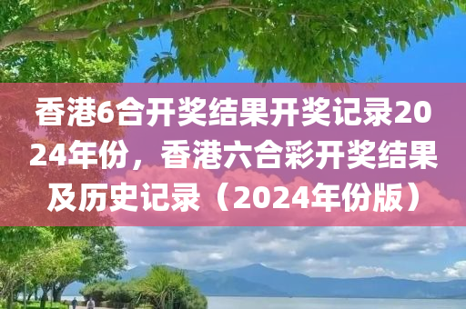 香港6合开奖结果开奖记录2024年份，香港六合彩开奖结果及历史记录（2024年份版）