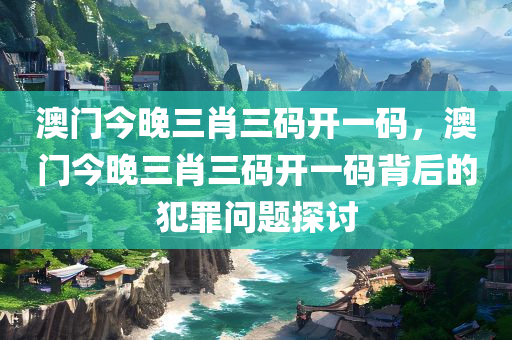 澳门今晚三肖三码开一码，澳门今晚三肖三码开一码背后的犯罪问题探讨