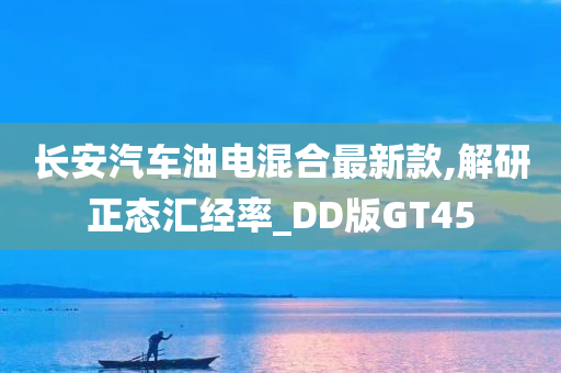 长安汽车油电混合最新款,解研正态汇经率_DD版GT45