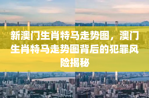 新澳门生肖特马走势图，澳门生肖特马走势图背后的犯罪风险揭秘
