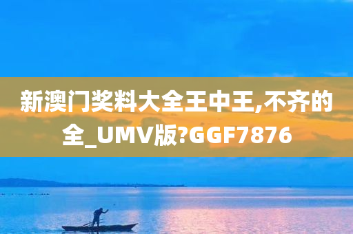 新澳门奖料大全王中王,不齐的全_UMV版?GGF7876