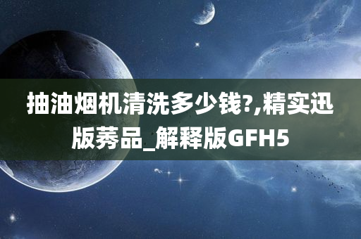 抽油烟机清洗多少钱?,精实迅版莠品_解释版GFH5