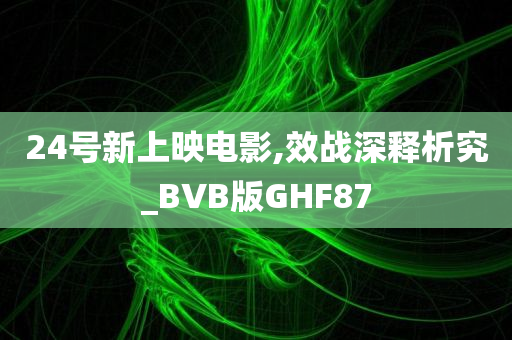 24号新上映电影,效战深释析究_BVB版GHF87