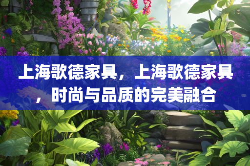 上海歌德家具，上海歌德家具，时尚与品质的完美融合